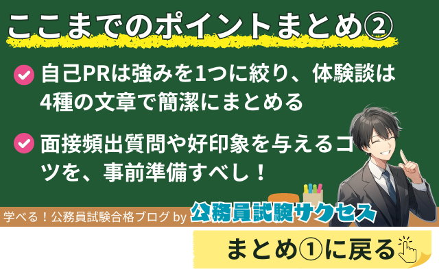 ここまでのポイントまとめ②自己PRは強みを1つに絞り、体験談は4種の文章で簡潔にまとめる面接頻出質問や好印象を与えるコツを、事前準備すべし！